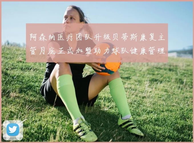 阿森纳医疗团队升级贝蒂斯康复主管月底正式加盟助力球队健康管理