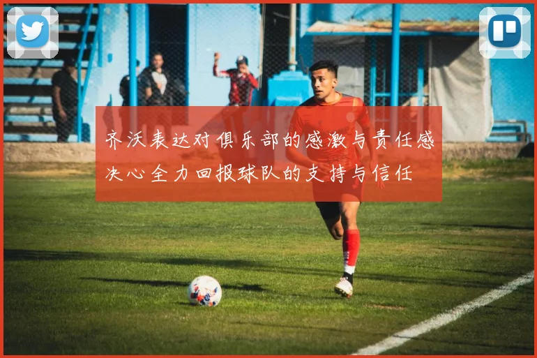 齐沃表达对俱乐部的感激与责任感决心全力回报球队的支持与信任