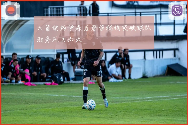 火箭续约伊森后奢侈税线突破球队财务压力加大