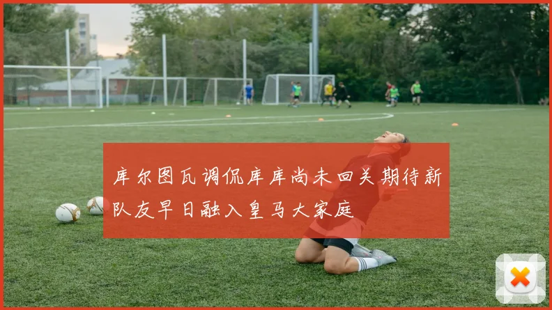 库尔图瓦调侃库库尚未回关期待新队友早日融入皇马大家庭