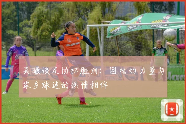 吴曦谈足协杯胜利：团结的力量与家乡球迷的热情相伴