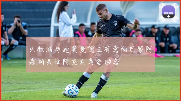 利物浦与迪奥曼德互有意向巴黎阿森纳关注阿克利乌舍动态