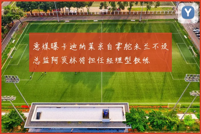 意媒曝卡迪纳莱亲自掌舵米兰不设总监阿莫林将担任经理型教练