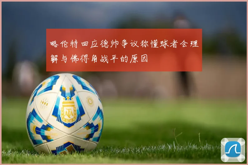 略伦特回应德帅争议称懂球者会理解与佛得角战平的原因