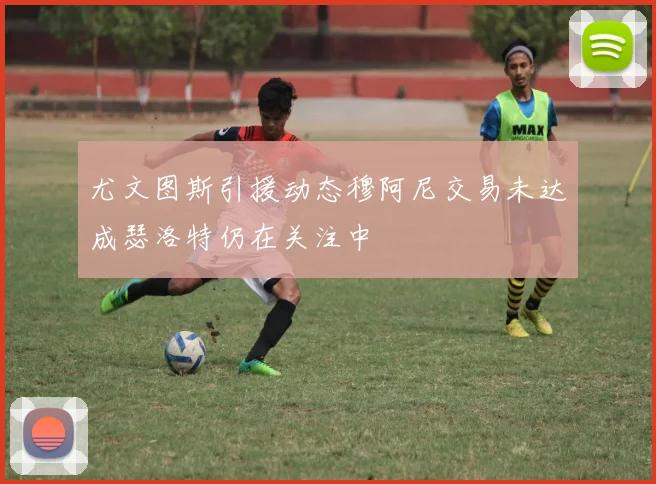 尤文图斯引援动态穆阿尼交易未达成瑟洛特仍在关注中