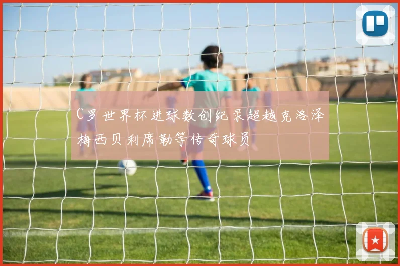 C罗世界杯进球数创纪录超越克洛泽梅西贝利席勒等传奇球员