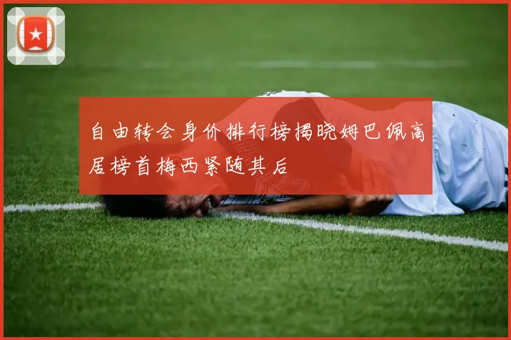 自由转会身价排行榜揭晓姆巴佩高居榜首梅西紧随其后