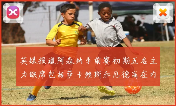 英媒报道阿森纳季前赛初期五名主力缺席包括萨卡赖斯和厄德高在内