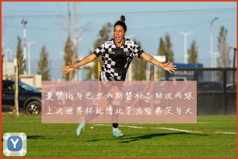 曼赞比与巴尔加斯替补各助攻两球上次世界杯此情此景为哈弗茨与大菲尔